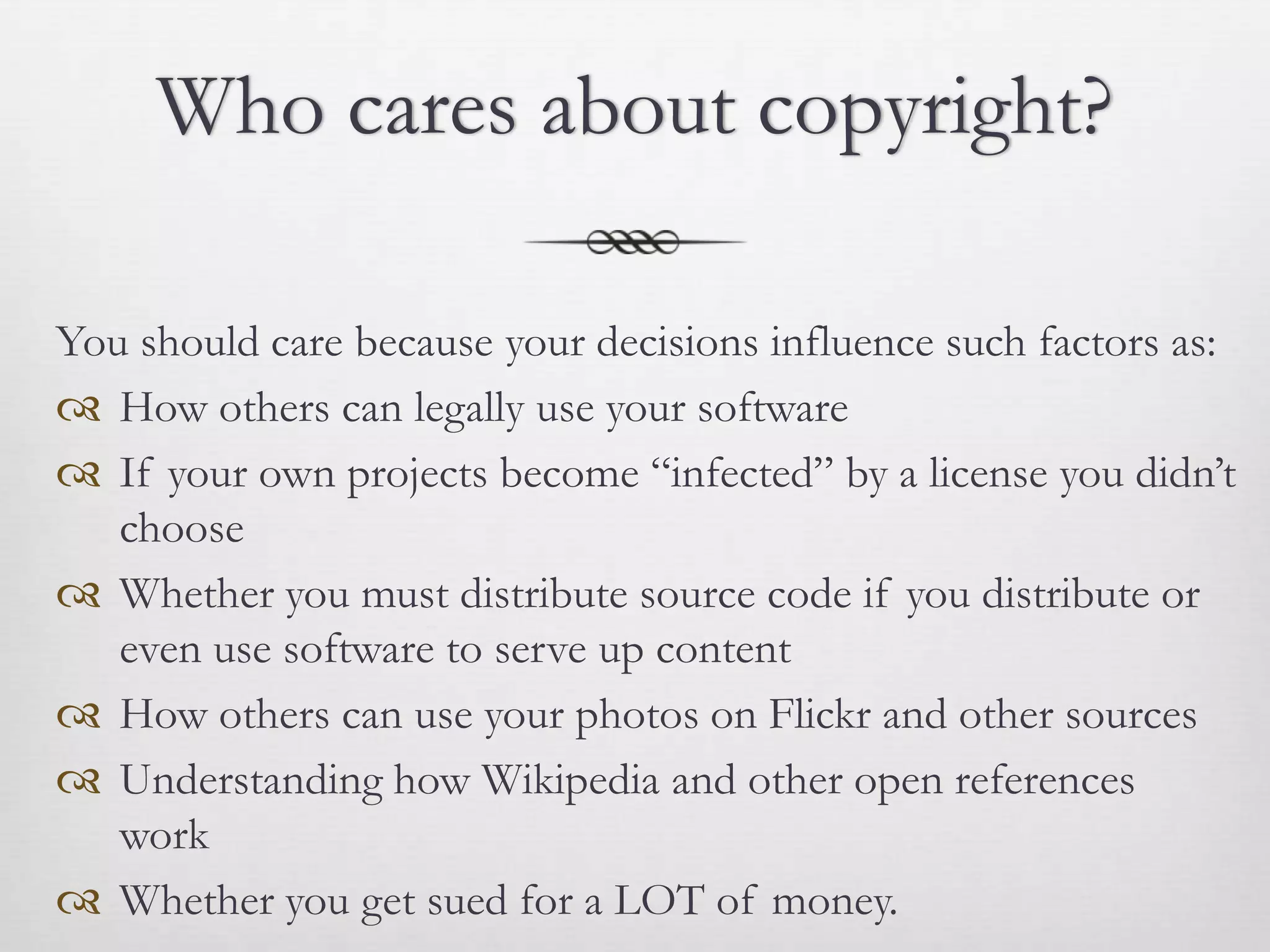 Who cares about copyright?

You should care because your decisions influence such factors as:
 How others can legally use your software
 If your own projects become “infected” by a license you didn’t
   choose
 Whether you must distribute source code if you distribute or
   even use software to serve up content
 How others can use your photos on Flickr and other sources
 Understanding how Wikipedia and other open references
   work
 Whether you get sued for a LOT of money.
 