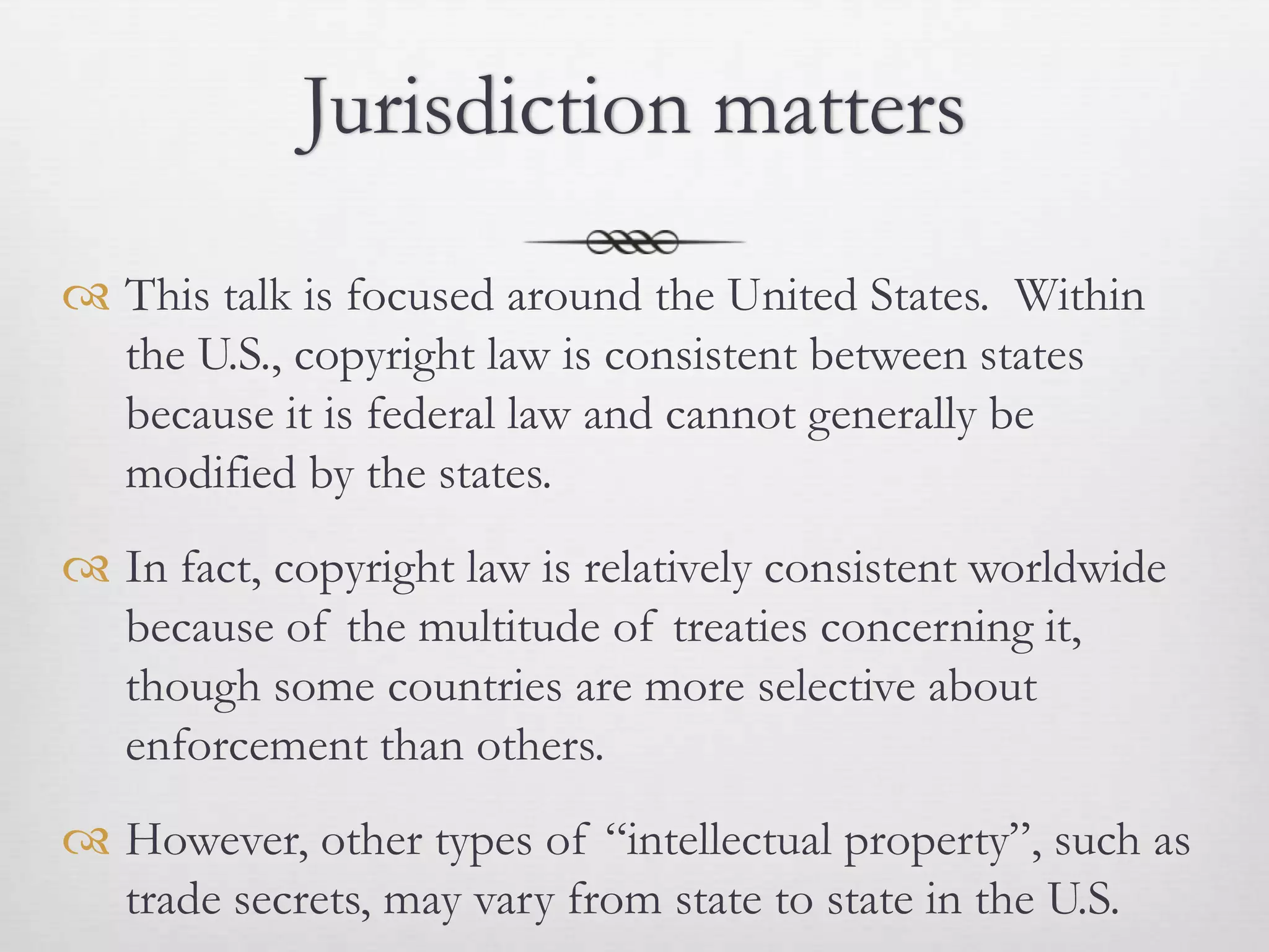 Jurisdiction matters

 This talk is focused around the United States. Within
  the U.S., copyright law is consistent between states
  because it is federal law and cannot generally be
  modified by the states.
 In fact, copyright law is relatively consistent worldwide
  because of the multitude of treaties concerning it,
  though some countries are more selective about
  enforcement than others.
 However, other types of “intellectual property”, such as
  trade secrets, may vary from state to state in the U.S.
 