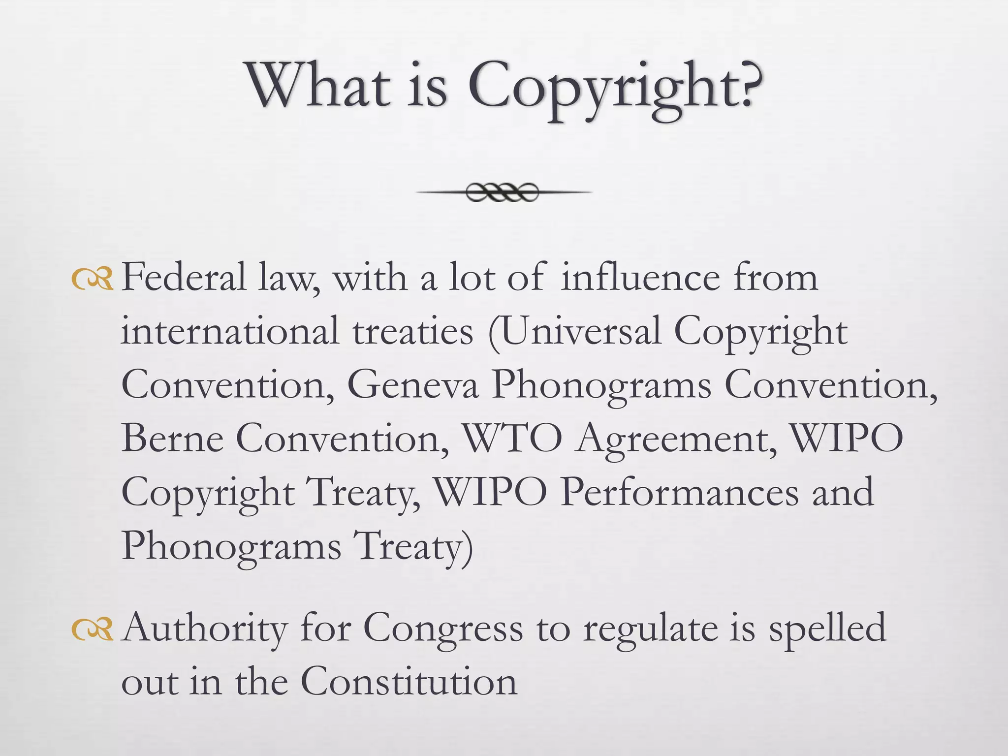 What is Copyright?

 Federal law, with a lot of influence from
  international treaties (Universal Copyright
  Convention, Geneva Phonograms Convention,
  Berne Convention, WTO Agreement, WIPO
  Copyright Treaty, WIPO Performances and
  Phonograms Treaty)
 Authority for Congress to regulate is spelled
  out in the Constitution
 