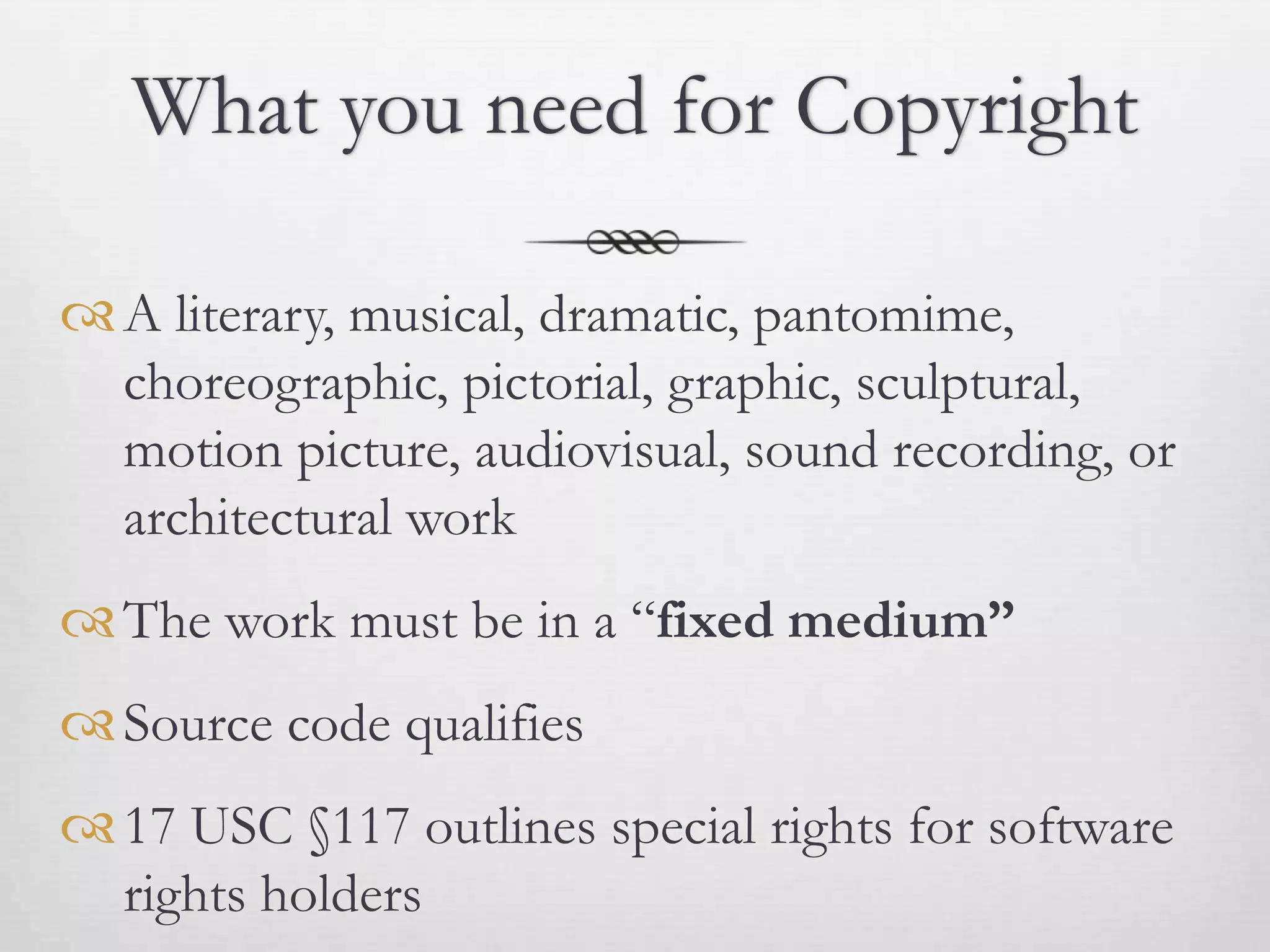 What you need for Copyright

 A literary, musical, dramatic, pantomime,
  choreographic, pictorial, graphic, sculptural,
  motion picture, audiovisual, sound recording, or
  architectural work
 The work must be in a “fixed medium”
 Source code qualifies
 17 USC §117 outlines special rights for software
  rights holders
 