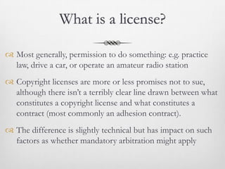 What is a license?

 Most generally, permission to do something: e.g. practice
  law, drive a car, or operate an amateur radio station
 Copyright licenses are more or less promises not to sue,
  although there isn’t a terribly clear line drawn between what
  constitutes a copyright license and what constitutes a
  contract (most commonly an adhesion contract).
 The difference is slightly technical but has impact on such
  factors as whether mandatory arbitration might apply
 