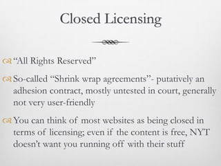 Closed Licensing

 “All Rights Reserved”
 So-called “Shrink wrap agreements”- putatively an
  adhesion contract, mostly untested in court, generally
  not very user-friendly
 You can think of most websites as being closed in
  terms of licensing; even if the content is free, NYT
  doesn’t want you running off with their stuff
 