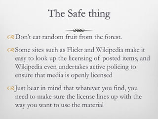 The Safe thing

 Don’t eat random fruit from the forest.
 Some sites such as Flickr and Wikipedia make it
  easy to look up the licensing of posted items, and
  Wikipedia even undertakes active policing to
  ensure that media is openly licensed
 Just bear in mind that whatever you find, you
  need to make sure the license lines up with the
  way you want to use the material
 