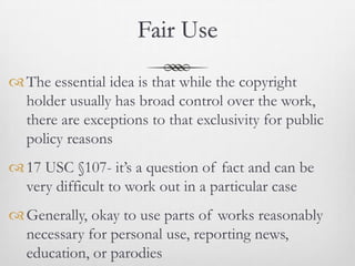 Fair Use

 The essential idea is that while the copyright
  holder usually has broad control over the work,
  there are exceptions to that exclusivity for public
  policy reasons
 17 USC §107- it’s a question of fact and can be
  very difficult to work out in a particular case
 Generally, okay to use parts of works reasonably
  necessary for personal use, reporting news,
  education, or parodies
 