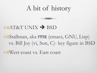 A bit of history

AT&T UNIX  BSD
Stallman, aka rms (emacs, GNU, Lisp)
 vs. Bill Joy (vi, Sun, C)- key figure in BSD
West coast vs. East coast
 
