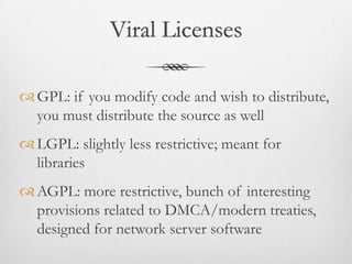 Viral Licenses

 GPL: if you modify code and wish to distribute,
  you must distribute the source as well
 LGPL: slightly less restrictive; meant for
  libraries
 AGPL: more restrictive, bunch of interesting
  provisions related to DMCA/modern treaties,
  designed for network server software
 
