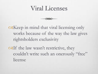 Viral Licenses

Keep in mind that viral licensing only
 works because of the way the law gives
 rightsholders exclusivity
If the law wasn’t restrictive, they
 couldn’t write such an onerously “free”
 license
 