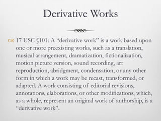 Derivative Works

 17 USC §101: A “derivative work” is a work based upon
  one or more preexisting works, such as a translation,
  musical arrangement, dramatization, fictionalization,
  motion picture version, sound recording, art
  reproduction, abridgment, condensation, or any other
  form in which a work may be recast, transformed, or
  adapted. A work consisting of editorial revisions,
  annotations, elaborations, or other modifications, which,
  as a whole, represent an original work of authorship, is a
  “derivative work”.
 