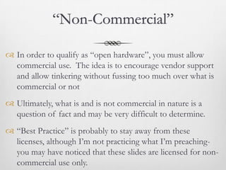 “Non-Commercial”

 In order to qualify as “open hardware”, you must allow
  commercial use. The idea is to encourage vendor support
  and allow tinkering without fussing too much over what is
  commercial or not
 Ultimately, what is and is not commercial in nature is a
  question of fact and may be very difficult to determine.
 “Best Practice” is probably to stay away from these
  licenses, although I’m not practicing what I’m preaching-
  you may have noticed that these slides are licensed for non-
  commercial use only.
 