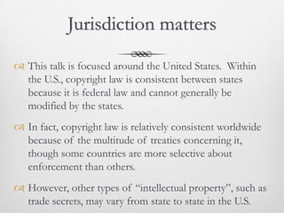 Jurisdiction matters

 This talk is focused around the United States. Within
  the U.S., copyright law is consistent between states
  because it is federal law and cannot generally be
  modified by the states.
 In fact, copyright law is relatively consistent worldwide
  because of the multitude of treaties concerning it,
  though some countries are more selective about
  enforcement than others.
 However, other types of “intellectual property”, such as
  trade secrets, may vary from state to state in the U.S.
 