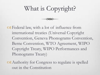What is Copyright?

 Federal law, with a lot of influence from
  international treaties (Universal Copyright
  Convention, Geneva Phonograms Convention,
  Berne Convention, WTO Agreement, WIPO
  Copyright Treaty, WIPO Performances and
  Phonograms Treaty)
 Authority for Congress to regulate is spelled
  out in the Constitution
 