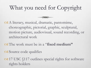 What you need for Copyright

 A literary, musical, dramatic, pantomime,
  choreographic, pictorial, graphic, sculptural,
  motion picture, audiovisual, sound recording, or
  architectural work
 The work must be in a “fixed medium”
 Source code qualifies
 17 USC §117 outlines special rights for software
  rights holders
 