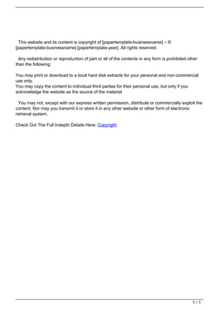 This website and its content is copyright of [papertemplate-businessname] – ©
[papertemplate-businessname] [papertemplate-year]. All rights reserved.
Any redistribution or reproduction of part or all of the contents in any form is prohibited other
than the following:
You may print or download to a local hard disk extracts for your personal and non-commercial
use only.
You may copy the content to individual third parties for their personal use, but only if you
acknowledge the website as the source of the material
You may not, except with our express written permission, distribute or commercially exploit the
content. Nor may you transmit it or store it in any other website or other form of electronic
retrieval system.
Check Out The Full Indepth Details Here: Copyright
Powered by TCPDF (www.tcpdf.org)
1 / 1
 