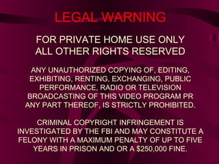LEGAL WARNING
FOR PRIVATE HOME USE ONLY
ALL OTHER RIGHTS RESERVED
ANY UNAUTHORIZED COPYING OF, EDITING,
EXHIBITING, RENTING, EXCHANGING, PUBLIC
PERFORMANCE, RADIO OR TELEVISION
BROADCASTING OF THIS VIDEO PROGRAM PR
ANY PART THEREOF, IS STRICTLY PROHIBITED.
CRIMINAL COPYRIGHT INFRINGEMENT IS
INVESTIGATED BY THE FBI AND MAY CONSTITUTE A
FELONY WITH A MAXIMUM PENALTY OF UP TO FIVE
YEARS IN PRISON AND OR A $250,000 FINE.
 