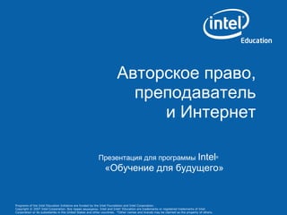 Programs of the Intel Education Initiative are funded by the Intel Foundation and Intel Corporation.
Copyright © 2007 Intel Corporation. Все права защищены. Intel and Intel®
Education are trademarks or registered trademarks of Intel
Corporation or its subsidiaries in the United States and other countries. *Other names and brands may be claimed as the property of others.
Авторское право,
преподаватель
и Интернет
Презентация для программы Intel®
«Обучение для будущего»
 