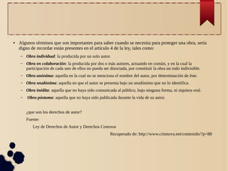 ●

Algunos términos que son importantes para saber cuando se necesita para proteger una obra, sería
digno de recordar están presentes en el artículo 4 de la ley, tales como:
–

Obra individual: la producida por un solo autor.

–

Obra en colaboración: la producida por dos o más autores, actuando en común, y en la cual la
participación de cada uno de ellos no pueda ser disociada, por constituir la obra un todo indivisible.

–

Obra anónima: aquella en la cual no se menciona el nombre del autor, por determinación de éste.

–

Obra seudónima: aquella en que el autor se presenta bajo un seudónimo que no lo identifica.

–

Obra inédita: aquella que no haya sido comunicada al público, bajo ninguna forma, ni siquiera oral.

–

Obra póstuma: aquella que no haya sido publicada durante la vida de su autor.
¿que son los derechos de autor?
Fuente:
Ley de Derechos de Autor y Derechos Conexos
Recuperado de: http://www.crinnova.net/contenido/?p=88

 