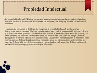 Propiedad Intelectual
●

La propiedad intelectual (P.I.) tiene que ver con las creaciones de la mente: las invenciones, las obras
literarias y artísticas, los símbolos, los nombres, las imágenes y los dibujos y modelos utilizados en el
comercio.
La propiedad intelectual se divide en dos categorías: la propiedad industrial, que incluye las
invenciones, patentes, marcas, dibujos y modelos industriales e indicaciones geográficas de procedencia;
y el derecho de autor, que abarca las obras literarias y artísticas, tales como las novelas, los poemas y las
obras de teatro, las películas, las obras musicales, las obras de arte, tales como los dibujos, pinturas,
fotografías y esculturas, y los diseños arquitectónicos. Los derechos relacionados con el derecho de autor
son los derechos de los artistas intérpretes y ejecutantes sobre sus interpretaciones y ejecuciones, los
derechos de los productores de fonogramas sobre sus grabaciones y los derechos de los organismos de
radiodifusión sobre sus programas de radio y de televisión.

 
