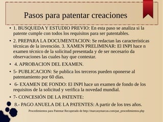 Pasos para patentar creaciones
●

●

●

●

●

●

●

1. BUSQUEDA Y ESTUDIO PREVIO: En esta paso se analiza si la
patente cumple con todos los requisitos para ser patentables.
2. PREPARA LA DOCUMENTACION: Se redactan las características
técnicas de la invención. 3. XAMEN PRELIMINAR: El INPI hace n
examen técnico de la solicitud presentada y de ser necesario da
observaciones las cuales hay que contestar.
4. APROBACION DEL EXAMEN.
5- PUBLICACION: Se publica los terceros pueden oponerse al
patentamiento por 60 días.
6- EXAMEN DE FONDO: El INPI hace un examen de fondo de los
requisitos de la solicitud y verifica la novedad mundial.
7- CONCESIÓN DE LA PATENTE:
8.- PAGO ANUELA DE LA PATENTES: A partir de los tres años.
Procedimientos para Patentar Recuperado de http://marcasymarcas.com/pat_procedimientos.php

 