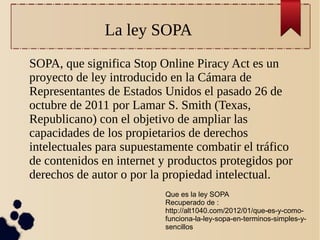 La ley SOPA
SOPA, que significa Stop Online Piracy Act es un
proyecto de ley introducido en la Cámara de
Representantes de Estados Unidos el pasado 26 de
octubre de 2011 por Lamar S. Smith (Texas,
Republicano) con el objetivo de ampliar las
capacidades de los propietarios de derechos
intelectuales para supuestamente combatir el tráfico
de contenidos en internet y productos protegidos por
derechos de autor o por la propiedad intelectual.
Que es la ley SOPA
Recuperado de :
http://alt1040.com/2012/01/que-es-y-comofunciona-la-ley-sopa-en-terminos-simples-ysencillos

 