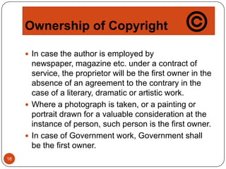 Ownership of Copyright
 In case the author is employed by

newspaper, magazine etc. under a contract of
service, the proprietor will be the first owner in the
absence of an agreement to the contrary in the
case of a literary, dramatic or artistic work.
 Where a photograph is taken, or a painting or
portrait drawn for a valuable consideration at the
instance of person, such person is the first owner.
 In case of Government work, Government shall
be the first owner.
18

 