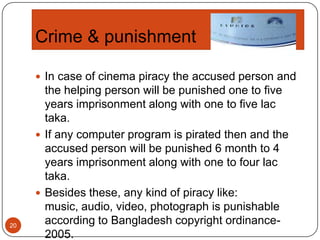 Crime & punishment
 In case of cinema piracy the accused person and

20

the helping person will be punished one to five
years imprisonment along with one to five lac
taka.
 If any computer program is pirated then and the
accused person will be punished 6 month to 4
years imprisonment along with one to four lac
taka.
 Besides these, any kind of piracy like:
music, audio, video, photograph is punishable
according to Bangladesh copyright ordinance2005.

 