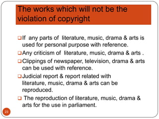 The works which will not be the
violation of copyright
 If any parts of literature, music, drama & arts is

used for personal purpose with reference.
 Any criticism of literature, music, drama & arts .
 Clippings of newspaper, television, drama & arts
can be used with reference.
 Judicial report & report related with
literature, music, drama & arts can be
reproduced.
 The reproduction of literature, music, drama &
arts for the use in parliament.
23

 