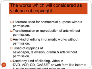 The works which will considered as
violence of copyright
 Literature used for commercial purpose without

25

permission.
 Transformation or reproduction of arts without
permission.
 Any kind of editing in dramatic works without
permission.
 Used of clippings of
newspaper, television, drama & arts without
permission.
 Used any kind of clipping, video in
DVD, VCP, CD, CASSET or web form like internet

 