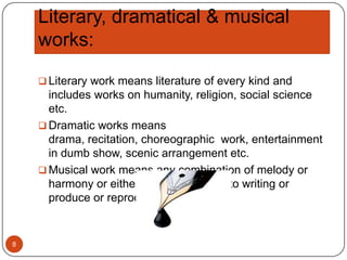 Literary, dramatical & musical
works:
 Literary work means literature of every kind and

includes works on humanity, religion, social science
etc.
 Dramatic works means
drama, recitation, choreographic work, entertainment
in dumb show, scenic arrangement etc.
 Musical work means any combination of melody or
harmony or either printed, reduced to writing or
produce or reproduce.

8

 