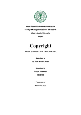 Department of Business Administration
Faculty of Management Studies & Research
Aligarh Muslim University
Aligarh
Copyright
A report for Business Law & Ethics (MBA 1C12)
Submitted to
Dr. Bilal Mustafa Khan
Submitted by
Gagan Varshney
12MBA08
Presented on
March 15, 2013
 