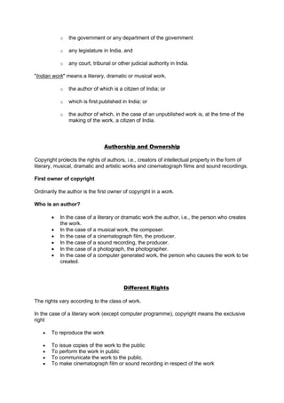o the government or any department of the government
o any legislature in India, and
o any court, tribunal or other judicial authority in India.
"Indian work" means a literary, dramatic or musical work,
o the author of which is a citizen of India; or
o which is first published in India; or
o the author of which, in the case of an unpublished work is, at the time of the
making of the work, a citizen of India.
Authorship and Ownership
Copyright protects the rights of authors, i.e., creators of intellectual property in the form of
literary, musical, dramatic and artistic works and cinematograph films and sound recordings.
First owner of copyright
Ordinarily the author is the first owner of copyright in a work.
Who is an author?
 In the case of a literary or dramatic work the author, i.e., the person who creates
the work.
 In the case of a musical work, the composer.
 In the case of a cinematograph film, the producer.
 In the case of a sound recording, the producer.
 In the case of a photograph, the photographer.
 In the case of a computer generated work, the person who causes the work to be
created.
Different Rights
The rights vary according to the class of work.
In the case of a literary work (except computer programme), copyright means the exclusive
right
 To reproduce the work
 To issue copies of the work to the public
 To perform the work in public
 To communicate the work to the public.
 To make cinematograph film or sound recording in respect of the work
 