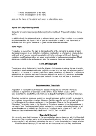  To make any translation of the work
 To make any adaptation of the work.
Note. All the rights of the original work apply to a translation also.
Rights for Computer Programme
Computer programmes are protected under the Copyright Act. They are treated as literary
works.
In addition to all the rights applicable to a literary work, owner of the copyright in a computer
programme enjoys the rights to sell or give on hire or offer for sale or hire, regardless of
whether such a copy has been sold or given on hire on earlier occasion
Moral Rights
The author of a work has the right to claim authorship of the work and to restrain or claim
damages in respect of any distortion, mutilation, modification or other acts in relation to the
said work which is done before the expiration of the term of copyright if such distortion,
mutilation, modification or other act would be prejudicial to his honour or reputation. Moral
rights are available to the authors even after the economic rights are assigned.
Term of Copyright
The general rule is that copyright lasts for 60 years. In the case of original literary, dramatic,
musical and artistic works the 60-year period is counted from the year following the death of
the author. In the case of cinematograph films, sound recordings, photographs, posthumous
publications, anonymous and pseudonymous publications, works of government and works
of international organisations, the 60-year period is counted from the date of publication.
Registration of Copyright
Acquisition of copyright is automatic and it does not require any formality. However,
certificate of registration of copyright and the entries made therein serve as prima
facie evidence in a court of law with reference to dispute relating to ownership of copyright.
Copyright comes into existence as soon as a work is created and no formality is required to
be completed for acquiring copyright. However, facilities exist for having the work registered
in the Register of Copyrights maintained in the Copyright Office of the Department of
Education. The entries made in the Register of Copyrights serve as prima-facie evidence in
the court of law. The Copyright Office has been set up to provide registration facilities to all
types of works and is headed by a Registrar of Copyrights and is located at B.2/W.3, C.R.
Barracks, Kasturba Gandhi Marg, New Delhi- 110 003, Tel: 338 4387
Copyright Symbol
It is generally seen that the owner of the copyright often uses a statement with the © symbol,
the name of the copyright owner and the year of publication on the work itself. Although this
is not essential, it will let others know when the term of protection started and hence whether
it is still covered by copyright, and indicate who to approach should they need to ask
 