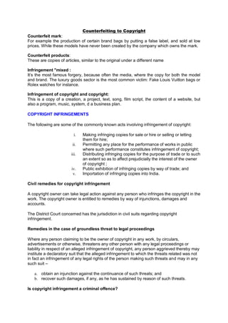 Counterfeiting to Copyright
Counterfeit mark:
For example the production of certain brand bags by putting a false label, and sold at low
prices. While these models have never been created by the company which owns the mark.
Counterfeit products:
These are copies of articles, similar to the original under a different name
Infringement "mixed :
It’s the most famous forgery, because often the media, where the copy for both the model
and brand. The luxury goods sector is the most common victim: Fake Louis Vuitton bags or
Rolex watches for instance.
Infringement of copyright and copyright:
This is a copy of a creation, a project, text, song, film script, the content of a website, but
also a program, music, system, d a business plan.
COPYRIGHT INFRINGEMENTS
The following are some of the commonly known acts involving infringement of copyright:
i. Making infringing copies for sale or hire or selling or letting
them for hire;
ii. Permitting any place for the performance of works in public
where such performance constitutes infringement of copyright;
iii. Distributing infringing copies for the purpose of trade or to such
an extent so as to affect prejudicially the interest of the owner
of copyright ;
iv. Public exhibition of infringing copies by way of trade; and
v. Importation of infringing copies into India.
Civil remedies for copyright infringement
A copyright owner can take legal action against any person who infringes the copyright in the
work. The copyright owner is entitled to remedies by way of injunctions, damages and
accounts.
The District Court concerned has the jurisdiction in civil suits regarding copyright
infringement.
Remedies in the case of groundless threat to legal proceedings
Where any person claiming to be the owner of copyright in any work, by circulars,
advertisements or otherwise, threatens any other person with any legal proceedings or
liability in respect of an alleged infringement of copyright, any person aggrieved thereby may
institute a declaratory suit that the alleged infringement to which the threats related was not
in fact an infringement of any legal rights of the person making such threats and may in any
such suit –
a. obtain an injunction against the continuance of such threats; and
b. recover such damages, if any, as he has sustained by reason of such threats.
Is copyright infringement a criminal offence?
 