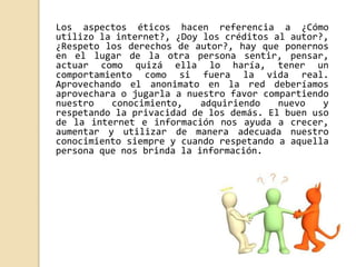 Los aspectos éticos hacen referencia a ¿Cómo 
utilizo la internet?, ¿Doy los créditos al autor?, 
¿Respeto los derechos de autor?, hay que ponernos 
en el lugar de la otra persona sentir, pensar, 
actuar como quizá ella lo haría, tener un 
comportamiento como si fuera la vida real. 
Aprovechando el anonimato en la red deberíamos 
aprovechara o jugarla a nuestro favor compartiendo 
nuestro conocimiento, adquiriendo nuevo y 
respetando la privacidad de los demás. El buen uso 
de la internet e información nos ayuda a crecer, 
aumentar y utilizar de manera adecuada nuestro 
conocimiento siempre y cuando respetando a aquella 
persona que nos brinda la información. 
