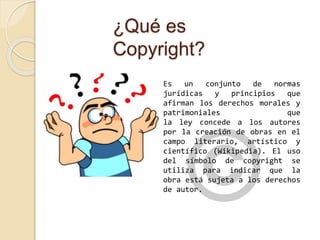 ¿Qué es 
Copyright? 
Es un conjunto de normas 
jurídicas y principios que 
afirman los derechos morales y 
patrimoniales que 
la ley concede a los autores 
por la creación de obras en el 
campo literario, artístico y 
científico (Wikipedia). El uso 
del símbolo de copyright se 
utiliza para indicar que la 
obra está sujeta a los derechos 
de autor. 
 