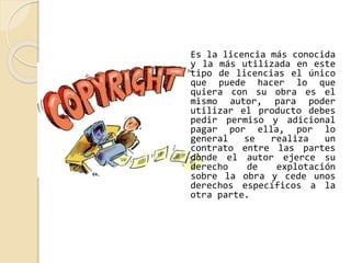 Es la licencia más conocida 
y la más utilizada en este 
tipo de licencias el único 
que puede hacer lo que 
quiera con su obra es el 
mismo autor, para poder 
utilizar el producto debes 
pedir permiso y adicional 
pagar por ella, por lo 
general se realiza un 
contrato entre las partes 
donde el autor ejerce su 
derecho de explotación 
sobre la obra y cede unos 
derechos específicos a la 
otra parte. 
 