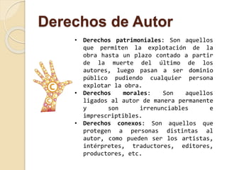 Derechos de Autor 
• Derechos patrimoniales: Son aquellos 
que permiten la explotación de la 
obra hasta un plazo contado a partir 
de la muerte del último de los 
autores, luego pasan a ser dominio 
público pudiendo cualquier persona 
explotar la obra. 
• Derechos morales: Son aquellos 
ligados al autor de manera permanente 
y son irrenunciables e 
imprescriptibles. 
• Derechos conexos: Son aquellos que 
protegen a personas distintas al 
autor, como pueden ser los artistas, 
intérpretes, traductores, editores, 
productores, etc. 
 