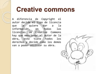 Creative commons 
A diferencia de Copyright el 
autor decide el tipo de licencia 
que le quiere dar a la 
información, en todas las 
licencias de Creative Commons 
hay que mencionar al autor de la 
obra, este tiene todos los 
derechos y decide como los demás 
van a poder utilizar su obra. 
 