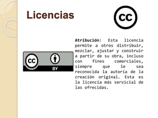 Licencias 
Atribución: Esta licencia 
permite a otros distribuir, 
mezclar, ajustar y construir 
a partir de su obra, incluso 
con fines comerciales, 
siempre que le sea 
reconocida la autoría de la 
creación original. Esta es 
la licencia más servicial de 
las ofrecidas. 
 