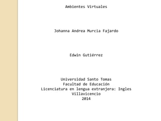 Ambientes Virtuales 
Johanna Andrea Murcia Fajardo 
Edwin Gutiérrez 
Universidad Santo Tomas 
Facultad de Educación 
Licenciatura en lengua extranjera: Ingles 
Villavicencio 
2014 
 