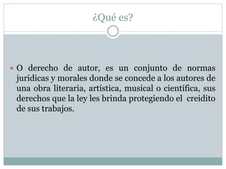 ¿Qué es? 
 O derecho de autor, es un conjunto de normas 
jurídicas y morales donde se concede a los autores de 
una obra literaria, artística, musical o científica, sus 
derechos que la ley les brinda protegiendo el creidito 
de sus trabajos. 
 