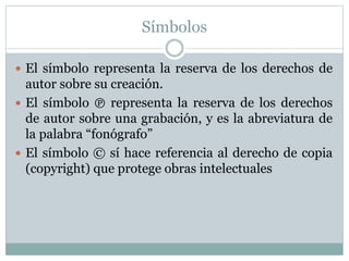 Símbolos 
 El símbolo representa la reserva de los derechos de 
autor sobre su creación. 
 El símbolo ℗ representa la reserva de los derechos 
de autor sobre una grabación, y es la abreviatura de 
la palabra “fonógrafo” 
 El símbolo © sí hace referencia al derecho de copia 
(copyright) que protege obras intelectuales 
 