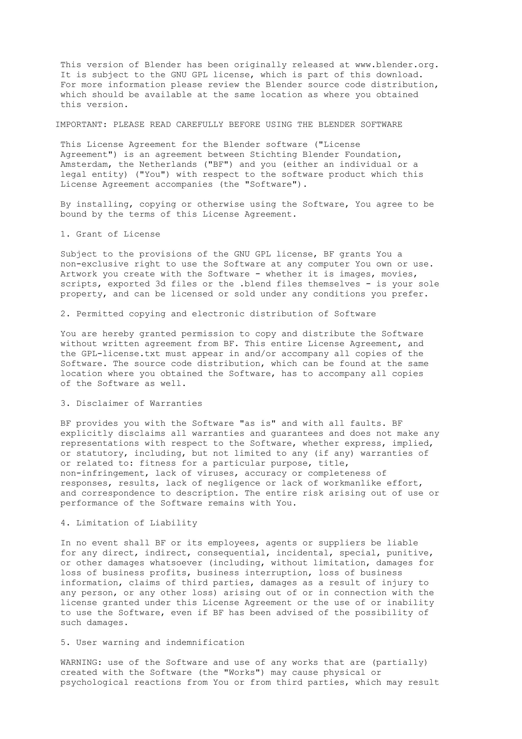 This version of Blender has been originally released at www.blender.org. 
It is subject to the GNU GPL license, which is part of this download. 
For more information please review the Blender source code distribution, 
which should be available at the same location as where you obtained 
this version. 
IMPORTANT: PLEASE READ CAREFULLY BEFORE USING THE BLENDER SOFTWARE 
This License Agreement for the Blender software ("License 
Agreement") is an agreement between Stichting Blender Foundation, 
Amsterdam, the Netherlands ("BF") and you (either an individual or a 
legal entity) ("You") with respect to the software product which this 
License Agreement accompanies (the "Software"). 
By installing, copying or otherwise using the Software, You agree to be 
bound by the terms of this License Agreement. 
1. Grant of License 
Subject to the provisions of the GNU GPL license, BF grants You a 
non-exclusive right to use the Software at any computer You own or use. 
Artwork you create with the Software - whether it is images, movies, 
scripts, exported 3d files or the .blend files themselves - is your sole 
property, and can be licensed or sold under any conditions you prefer. 
2. Permitted copying and electronic distribution of Software 
You are hereby granted permission to copy and distribute the Software 
without written agreement from BF. This entire License Agreement, and 
the GPL-license.txt must appear in and/or accompany all copies of the 
Software. The source code distribution, which can be found at the same 
location where you obtained the Software, has to accompany all copies 
of the Software as well. 
3. Disclaimer of Warranties 
BF provides you with the Software "as is" and with all faults. BF 
explicitly disclaims all warranties and guarantees and does not make any 
representations with respect to the Software, whether express, implied, 
or statutory, including, but not limited to any (if any) warranties of 
or related to: fitness for a particular purpose, title, 
non-infringement, lack of viruses, accuracy or completeness of 
responses, results, lack of negligence or lack of workmanlike effort, 
and correspondence to description. The entire risk arising out of use or 
performance of the Software remains with You. 
4. Limitation of Liability 
In no event shall BF or its employees, agents or suppliers be liable 
for any direct, indirect, consequential, incidental, special, punitive, 
or other damages whatsoever (including, without limitation, damages for 
loss of business profits, business interruption, loss of business 
information, claims of third parties, damages as a result of injury to 
any person, or any other loss) arising out of or in connection with the 
license granted under this License Agreement or the use of or inability 
to use the Software, even if BF has been advised of the possibility of 
such damages. 
5. User warning and indemnification 
WARNING: use of the Software and use of any works that are (partially) 
created with the Software (the "Works") may cause physical or 
psychological reactions from You or from third parties, which may result 
 