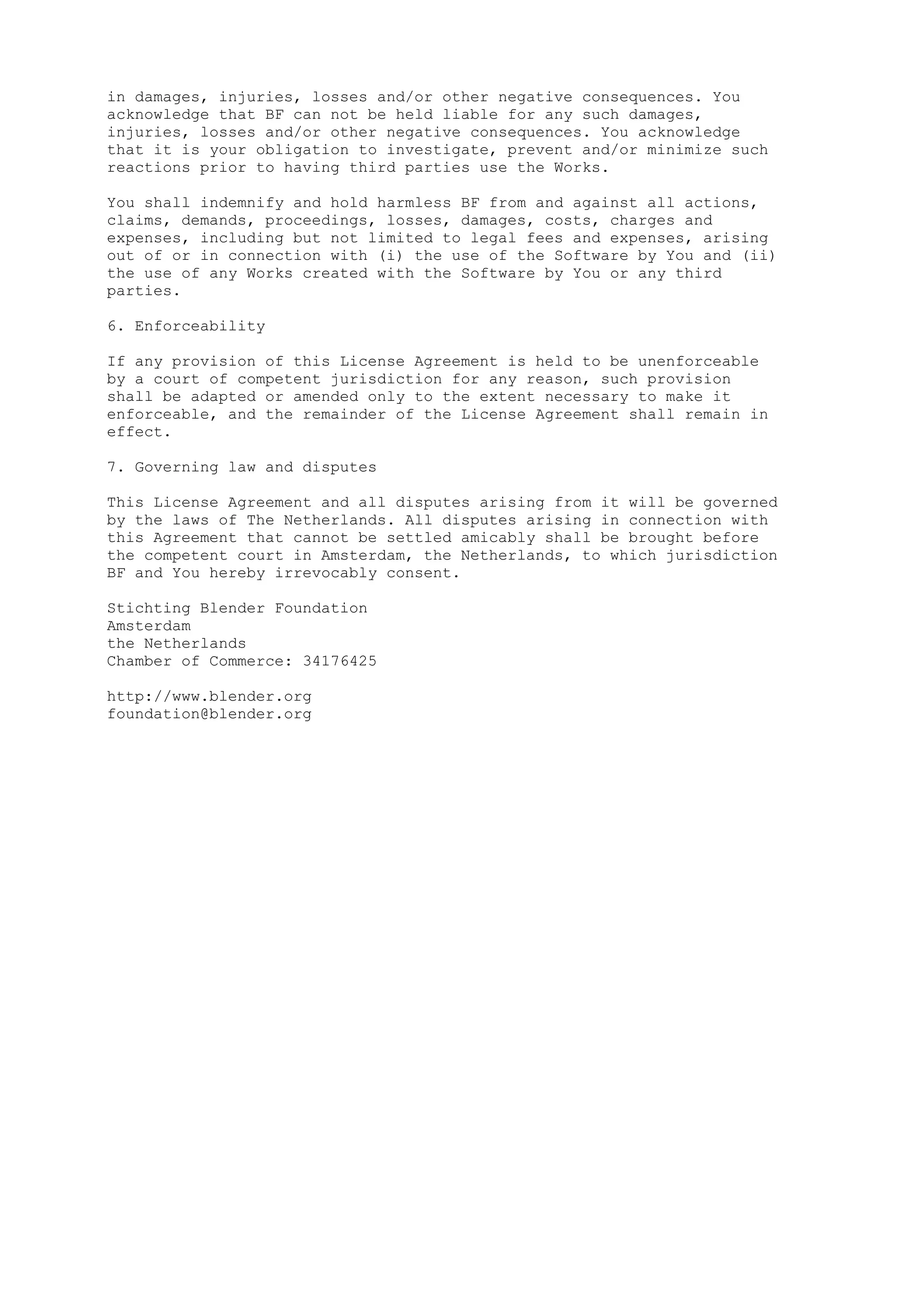 in damages, injuries, losses and/or other negative consequences. You 
acknowledge that BF can not be held liable for any such damages, 
injuries, losses and/or other negative consequences. You acknowledge 
that it is your obligation to investigate, prevent and/or minimize such 
reactions prior to having third parties use the Works. 
You shall indemnify and hold harmless BF from and against all actions, 
claims, demands, proceedings, losses, damages, costs, charges and 
expenses, including but not limited to legal fees and expenses, arising 
out of or in connection with (i) the use of the Software by You and (ii) 
the use of any Works created with the Software by You or any third 
parties. 
6. Enforceability 
If any provision of this License Agreement is held to be unenforceable 
by a court of competent jurisdiction for any reason, such provision 
shall be adapted or amended only to the extent necessary to make it 
enforceable, and the remainder of the License Agreement shall remain in 
effect. 
7. Governing law and disputes 
This License Agreement and all disputes arising from it will be governed 
by the laws of The Netherlands. All disputes arising in connection with 
this Agreement that cannot be settled amicably shall be brought before 
the competent court in Amsterdam, the Netherlands, to which jurisdiction 
BF and You hereby irrevocably consent. 
Stichting Blender Foundation 
Amsterdam 
the Netherlands 
Chamber of Commerce: 34176425 
http://www.blender.org 
foundation@blender.org 
