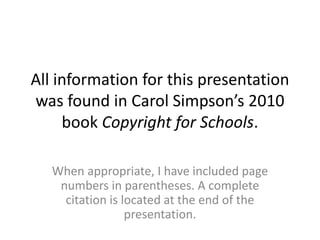 All information for this presentation 
was found in Carol Simpson’s 2010 
book Copyright for Schools. 
When appropriate, I have included page 
numbers in parentheses. A complete 
citation is located at the end of the 
presentation. 
 