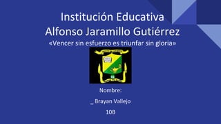 Institución Educativa
Alfonso Jaramillo Gutiérrez
«Vencer sin esfuerzo es triunfar sin gloria»
Nombre:
_ Brayan Vallejo
10B
 