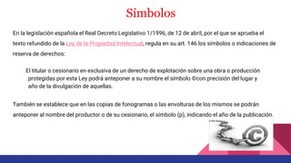 Símbolos
En la legislación española el Real Decreto Legislativo 1/1996, de 12 de abril, por el que se aprueba el
texto refundido de la Ley de la Propiedad Intelectual, regula en su art. 146 los símbolos o indicaciones de
reserva de derechos:
El titular o cesionario en exclusiva de un derecho de explotación sobre una obra o producción
protegidas por esta Ley podrá anteponer a su nombre el símbolo ©con precisión del lugar y
año de la divulgación de aquellas.
También se establece que en las copias de fonogramas o las envolturas de los mismos se podrán
anteponer al nombre del productor o de su cesionario, el símbolo (p), indicando el año de la publicación.
 