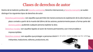 Clases de derechos de autor
Dentro de la tradición jurídica del Derecho continental, Derecho internacional, y Derecho mercantil, se suelen
distinguir los siguientes tipos de derechos de autor:
Derechos patrimoniales: son aquellos que permiten de manera exclusiva la explotación de la obra hasta un
plazo contado a partir de la muerte del último de los autores, posteriormente pasan a formar parte del
dominio público pudiendo cualquier persona explotar la obra.
Derechos morales: son aquellos ligados al autor de manera permanente y son irrenunciables e
imprescriptibles.
Derechos conexos: son aquellos que protegen a personas distintas al autor, como pueden ser los artistas,
intérpretes, traductores, editores, productores, etc.
.
 