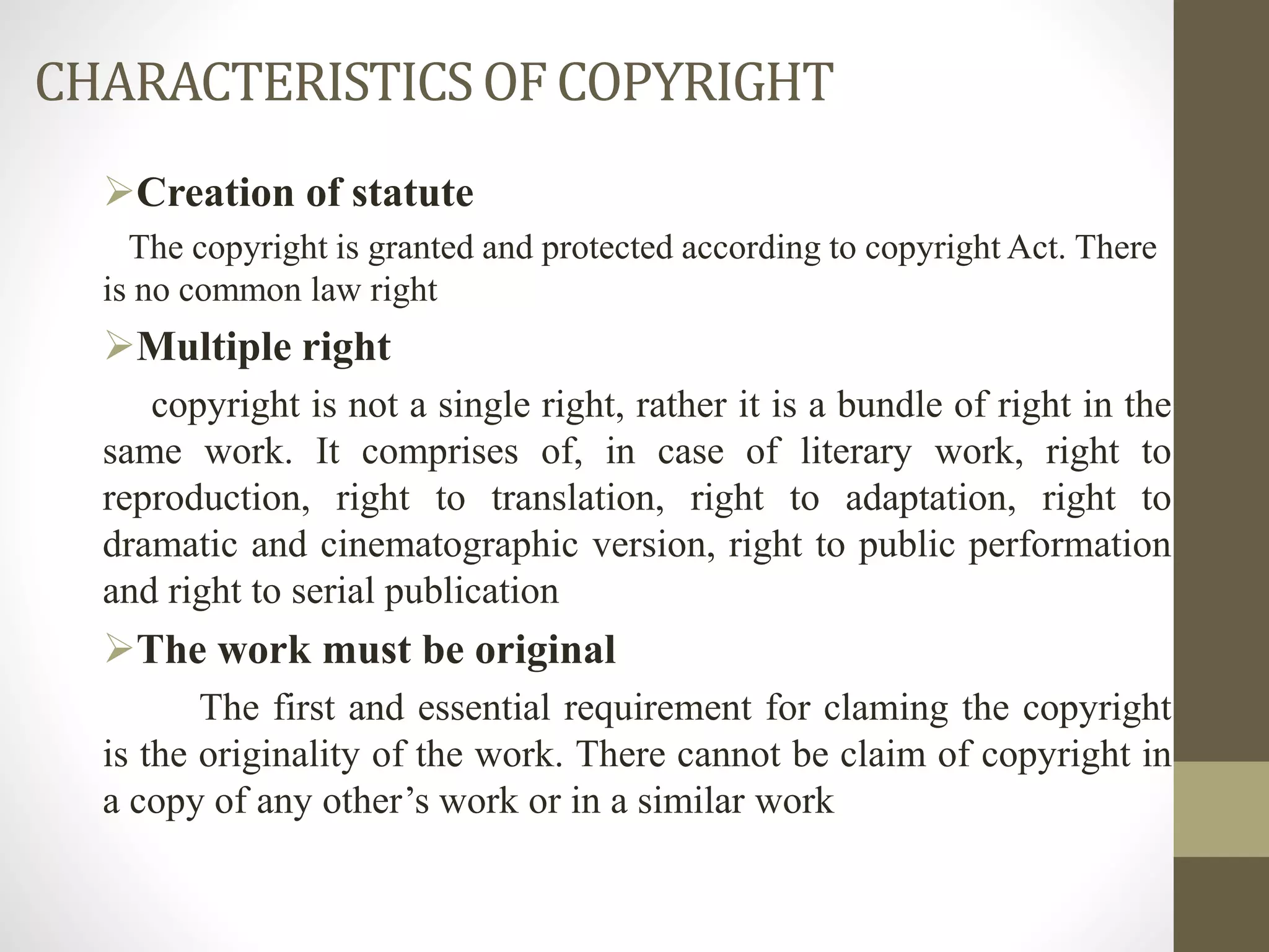 CHARACTERISTICSOF COPYRIGHT
Creation of statute
The copyright is granted and protected according to copyright Act. There
is no common law right
Multiple right
copyright is not a single right, rather it is a bundle of right in the
same work. It comprises of, in case of literary work, right to
reproduction, right to translation, right to adaptation, right to
dramatic and cinematographic version, right to public performation
and right to serial publication
The work must be original
The first and essential requirement for claming the copyright
is the originality of the work. There cannot be claim of copyright in
a copy of any other’s work or in a similar work
 