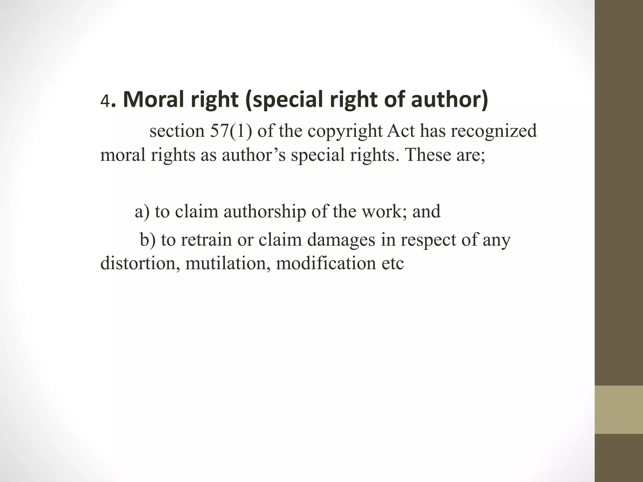 4. Moral right (special right of author)
section 57(1) of the copyright Act has recognized
moral rights as author’s special rights. These are;
a) to claim authorship of the work; and
b) to retrain or claim damages in respect of any
distortion, mutilation, modification etc
 