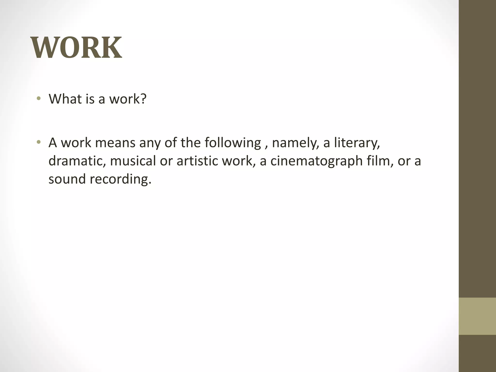 WORK
• What is a work?
• A work means any of the following , namely, a literary,
dramatic, musical or artistic work, a cinematograph film, or a
sound recording.
 
